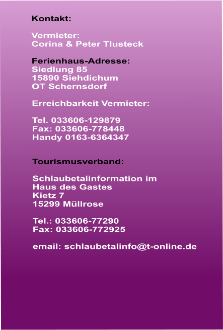 Kontakt:  Vermieter: Corina & Peter Tlusteck  Ferienhaus-Adresse: Siedlung 85 15890 Siehdichum  OT Schernsdorf  Erreichbarkeit Vermieter:  Tel. 033606-129879 Fax: 033606-778448 Handy 0163-6364347   Tourismusverband:  Schlaubetalinformation im  Haus des Gastes Kietz 7 15299 Mllrose  Tel.: 033606-77290 Fax: 033606-772925  email: schlaubetalinfo@t-online.de